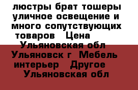 люстры брат тошеры уличное освещение и много сопутствующих товаров › Цена ­ 300 - Ульяновская обл., Ульяновск г. Мебель, интерьер » Другое   . Ульяновская обл.